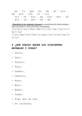 · pe · to · que · bu · da · go · pla ·
ep · pro · cre · oc · cla
· tri · et · bru · ab · ble · dra · id
· gla · ig · gro · ma · am
- Repetición de los siguientes fonemas (se puede hacer de forma aislada o
junto al fonema /a/ en el caso de las consonantes):
/a//ba//za//cha//da//e//fa//ga//ja//i//
ka//la/
/lla//ma//na//ña//o//pa//ra//rra//sa//t
a//u/


● ¿QUÉ SONIDO HACEN LOS SIGUIENTES
ANIMALES Y COSAS?
- Perro.
- Gato.
- Pájaro.
- Pato.
- Tambor.
- Caballo.
- Rana.
- Moto.
- Beber.
- Comer.
- Algo que se cae.
- Un teléfono.
 