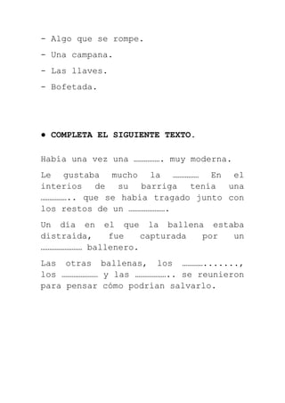 - Algo que se rompe.
- Una campana.
- Las llaves.
- Bofetada.




● COMPLETA EL SIGUIENTE TEXTO.

Había una vez una ……………. muy moderna.
Le gustaba mucho la …………… En el
interios de su barriga tenía una
…………….. que se había tragado junto con
los restos de un ………………….
Un día en el que la ballena estaba
distraída,   fue    capturada por un
…………………… ballenero.
Las otras ballenas, los ………….......,
los ………………… y las ……………….. se reunieron
para pensar cómo podrían salvarlo.
 