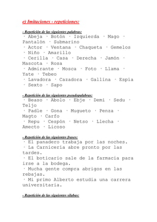 e) Imitaciones - repeticiones:

- Repetición de las siguientes palabras:
· Abeja · Botón · Izquierda · Mago ·
Pantalón · Submarino
· Actor · Ventana · Chaqueta · Gemelos
· Niño · Amarillo
· Cerilla · Casa · Derecha · Jamón ·
Mascota · Rosa
· Admirante · Mosca · Foto · Llama ·
Yate · Tebeo
· Lavadora · Cazadora · Gallina · Espía
· Sexto · Sapo

- Repetición de las siguientes pseudopalabras:
· Beaso · Abolo · Ebje · Demi · Sedu ·
Teljo
· Padle · Gona · Mugueto · Penza ·
Magto · Carfo
· Repu · Cespón · Netso · Llecha ·
Amecto · Licoso

- Repetición de las siguientes frases:
· El panadero trabaja por las noches.
· La Carnicería abre pronto por las
tardes.
· El boticario sale de la farmacia para
irse a la bodega.
· Mucha gente compra abrigos en las
rebajas.
· Mi primo Alberto estudia una carrera
universitaria.

- Repetición de las siguientes sílabas:
 