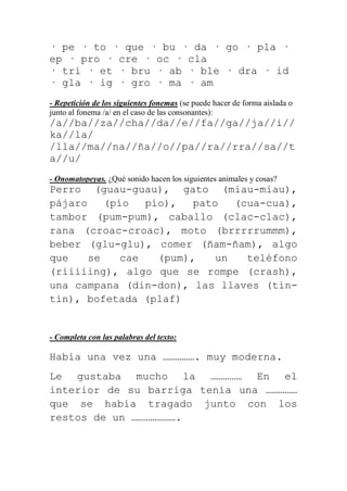 · pe · to · que · bu · da · go · pla ·
ep · pro · cre · oc · cla
· tri · et · bru · ab · ble · dra · id
· gla · ig · gro · ma · am
- Repetición de los siguientes fonemas (se puede hacer de forma aislada o
junto al fonema /a/ en el caso de las consonantes):
/a//ba//za//cha//da//e//fa//ga//ja//i//
ka//la/
/lla//ma//na//ña//o//pa//ra//rra//sa//t
a//u/
- Onomatopeyas. ¿Qué sonido hacen los siguientes animales y cosas?
Perro (guau-guau), gato (miau-miau),
pájaro    (pío   pío),   pato   (cua-cua),
tambor (pum-pum), caballo (clac-clac),
rana (croac-croac), moto (brrrrrummm),
beber (glu-glu), comer (ñam-ñam), algo
que    se    cae   (pum),    un   teléfono
(riiiiing), algo que se rompe (crash),
una campana (din-don), las llaves (tin-
tin), bofetada (plaf)


- Completa con las palabras del texto:

Había una vez una ……………. muy moderna.
Le gustaba mucho la …………… En el
interior de su barriga tenía una ……………
que se había tragado junto con los
restos de un ………………….
 