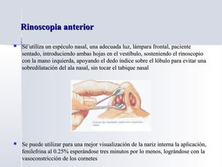 Rinoscopia anteriorRinoscopia anterior
 Se utiliza un espéculo nasal, una adecuada luz, lámpara frontal, pacienteSe utiliza un espéculo nasal, una adecuada luz, lámpara frontal, paciente
sentado, introduciendo ambas hojas en el vestíbulo, sosteniendo el rinoscopiosentado, introduciendo ambas hojas en el vestíbulo, sosteniendo el rinoscopio
con la mano izquierda, apoyando el dedo índice sobre el lóbulo para evitar unacon la mano izquierda, apoyando el dedo índice sobre el lóbulo para evitar una
sobredilatación del ala nasal, sin tocar el tabique nasalsobredilatación del ala nasal, sin tocar el tabique nasal
 Se puede utilizar para una mejor visualización de la nariz interna la aplicación,Se puede utilizar para una mejor visualización de la nariz interna la aplicación,
fenilefrina al 0.25% esperándose tres minutos por lo menos, lográndose con lafenilefrina al 0.25% esperándose tres minutos por lo menos, lográndose con la
vasoconstricción de los cornetesvasoconstricción de los cornetes
 