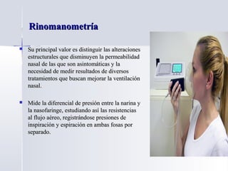 RinomanometríaRinomanometría
 Su principal valor es distinguir las alteracionesSu principal valor es distinguir las alteraciones
estructurales que disminuyen la permeabilidadestructurales que disminuyen la permeabilidad
nasal de las que son asintomáticas y lanasal de las que son asintomáticas y la
necesidad de medir resultados de diversosnecesidad de medir resultados de diversos
tratamientos que buscan mejorar la ventilacióntratamientos que buscan mejorar la ventilación
nasal.nasal.
 Mide la diferencial de presión entre la narina yMide la diferencial de presión entre la narina y
la nasofaringe, estudiando así las resistenciasla nasofaringe, estudiando así las resistencias
al flujo aéreo, registrándose presiones deal flujo aéreo, registrándose presiones de
inspiración y espiración en ambas fosas porinspiración y espiración en ambas fosas por
separado.separado.
 