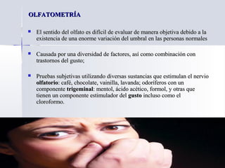 OLFATOMETRÍAOLFATOMETRÍA
 El sentido del olfato es difícil de evaluar de manera objetiva debido a laEl sentido del olfato es difícil de evaluar de manera objetiva debido a la
existencia de una enorme variación del umbral en las personas normalesexistencia de una enorme variación del umbral en las personas normales
 Causada por una diversidad de factores, así como combinación conCausada por una diversidad de factores, así como combinación con
trastornos del gusto;trastornos del gusto;
 Pruebas subjetivas utilizando diversas sustancias que estimulan el nervioPruebas subjetivas utilizando diversas sustancias que estimulan el nervio
olfatorioolfatorio: café, chocolate, vainilla, lavanda; odoríferos con un: café, chocolate, vainilla, lavanda; odoríferos con un
componentecomponente trigeminaltrigeminal: mentol, ácido acético, formol, y otras que: mentol, ácido acético, formol, y otras que
tienen un componente estimulador deltienen un componente estimulador del gustogusto incluso como elincluso como el
cloroformo.cloroformo.
 
