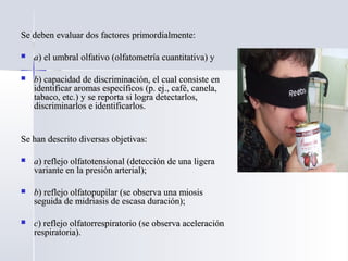 Se deben evaluar dos factores primordialmente:Se deben evaluar dos factores primordialmente:
 aa) el umbral olfativo (olfatometría cuantitativa) y) el umbral olfativo (olfatometría cuantitativa) y
 bb) capacidad de discriminación, el cual consiste en) capacidad de discriminación, el cual consiste en
identificar aromas específicos (p. ej., café, canela,identificar aromas específicos (p. ej., café, canela,
tabaco, etc.) y se reporta si logra detectarlos,tabaco, etc.) y se reporta si logra detectarlos,
discriminarlos e identificarlos.discriminarlos e identificarlos.
Se han descrito diversas objetivas:Se han descrito diversas objetivas:
 aa) reflejo olfatotensional (detección de una ligera) reflejo olfatotensional (detección de una ligera
variante en la presión arterial);variante en la presión arterial);
 bb) reflejo olfatopupilar (se observa una miosis) reflejo olfatopupilar (se observa una miosis
seguida de midriasis de escasa duración);seguida de midriasis de escasa duración);
 cc) reflejo olfatorrespiratorio (se observa aceleración) reflejo olfatorrespiratorio (se observa aceleración
respiratoria).respiratoria).
 