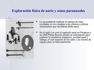 Exploración física de nariz y senos paranasales
 La necesidad de explorar el interior de estasLa necesidad de explorar el interior de estas
cavidadescavidades in vivoin vivo condujo a los clínicos a utilizarcondujo a los clínicos a utilizar
instrumentos que facilitaran dicha tarea.instrumentos que facilitaran dicha tarea.
 En el siglo I se creó el espéculo nasal en Pompeya yEn el siglo I se creó el espéculo nasal en Pompeya y
en 1806 Philip Bozzini diseño un instrumento paraen 1806 Philip Bozzini diseño un instrumento para
explorar la membrana timpánica, cavidad nasal yexplorar la membrana timpánica, cavidad nasal y
laringe, el cual requería de luz solar y un sistema delaringe, el cual requería de luz solar y un sistema de
espejos para su funcionamientoespejos para su funcionamiento
 
