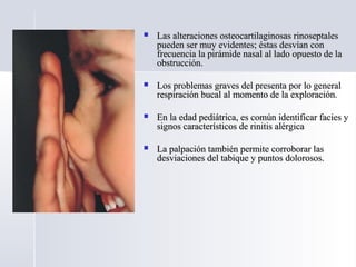  Las alteraciones osteocartilaginosas rinoseptalesLas alteraciones osteocartilaginosas rinoseptales
pueden ser muy evidentes; éstas desvían conpueden ser muy evidentes; éstas desvían con
frecuencia la pirámide nasal al lado opuesto de lafrecuencia la pirámide nasal al lado opuesto de la
obstrucción.obstrucción.
 Los problemas graves del presenta por lo generalLos problemas graves del presenta por lo general
respiración bucal al momento de la exploración.respiración bucal al momento de la exploración.
 En la edad pediátrica, es común identificar facies yEn la edad pediátrica, es común identificar facies y
signos característicos de rinitis alérgicasignos característicos de rinitis alérgica
 La palpación también permite corroborar lasLa palpación también permite corroborar las
desviaciones del tabique y puntos dolorosos.desviaciones del tabique y puntos dolorosos.
 