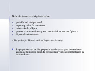 Debe efectuarse en el siguiente orden:Debe efectuarse en el siguiente orden:
1.1. posición del tabique nasal,posición del tabique nasal,
2.2. aspecto y color de la mucosa,aspecto y color de la mucosa,
3.3. existencia de pólipos,existencia de pólipos,
4.4. presencia de secreciones y sus características macroscópicas epresencia de secreciones y sus características macroscópicas e
5.5. hipertrofia de corneteshipertrofia de cornetes.
ARIA (Allergic Rhinitis and Its Impact on Asthma)
 La palpación con un hisopo puede ser de ayuda para determinar elLa palpación con un hisopo puede ser de ayuda para determinar el
edema de la mucosa nasal, la consistencia y sitio de implantación deedema de la mucosa nasal, la consistencia y sitio de implantación de
tumoraciones.tumoraciones.
 