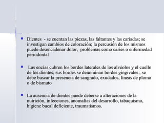  Dientes - se cuentan las piezas, las faltantes y las cariadas; seDientes - se cuentan las piezas, las faltantes y las cariadas; se
investigan cambios de coloración; la percusión de los mismosinvestigan cambios de coloración; la percusión de los mismos
puede desencadenar dolor, problemas como caries o enfermedadpuede desencadenar dolor, problemas como caries o enfermedad
periodontalperiodontal
 Las encías cubren los bordes laterales de los alvéolos y el cuelloLas encías cubren los bordes laterales de los alvéolos y el cuello
de los dientes; sus bordes se denominan bordes gingivales , sede los dientes; sus bordes se denominan bordes gingivales , se
debe buscar la presencia de sangrado, exudados, líneas de plomodebe buscar la presencia de sangrado, exudados, líneas de plomo
o de bismutoo de bismuto
 La ausencia de dientes puede deberse a alteraciones de laLa ausencia de dientes puede deberse a alteraciones de la
nutrición, infecciones, anomalías del desarrollo, tabaquismo,nutrición, infecciones, anomalías del desarrollo, tabaquismo,
higiene bucal deficiente, traumatismos.higiene bucal deficiente, traumatismos.
 