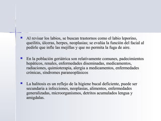  Al revisar los labios, se buscan trastornos como el labio leporino,Al revisar los labios, se buscan trastornos como el labio leporino,
queilitis, úlceras, herpes, neoplasias; se evalúa la función del facial alqueilitis, úlceras, herpes, neoplasias; se evalúa la función del facial al
pedirle que infle las mejillas y que no permita la fuga de aire.pedirle que infle las mejillas y que no permita la fuga de aire.
 En la población geriátrica son relativamente comunes, padecimientosEn la población geriátrica son relativamente comunes, padecimientos
hepáticos, renales, enfermedades diseminadas, medicamentos,hepáticos, renales, enfermedades diseminadas, medicamentos,
radiaciones, quimioterapia, alergia a medicamentos, enfermedadesradiaciones, quimioterapia, alergia a medicamentos, enfermedades
crónicas, síndromes paraneoplásicoscrónicas, síndromes paraneoplásicos
 La halitosis es un reflejo de la higiene bucal deficiente, puede serLa halitosis es un reflejo de la higiene bucal deficiente, puede ser
secundaria a infecciones, neoplasias, alimentos, enfermedadessecundaria a infecciones, neoplasias, alimentos, enfermedades
generalizadas, microorganismos, detritos acumulados lengua ygeneralizadas, microorganismos, detritos acumulados lengua y
amigdalas.amigdalas.
 