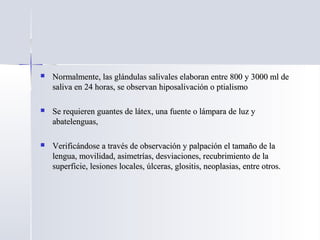  Normalmente, las glándulas salivales elaboran entre 800 y 3000 ml deNormalmente, las glándulas salivales elaboran entre 800 y 3000 ml de
saliva en 24 horas, se observan hiposalivación o ptialismosaliva en 24 horas, se observan hiposalivación o ptialismo
 Se requieren guantes de látex, una fuente o lámpara de luz ySe requieren guantes de látex, una fuente o lámpara de luz y
abatelenguas,abatelenguas,
 Verificándose a través de observación y palpación el tamaño de laVerificándose a través de observación y palpación el tamaño de la
lengua, movilidad, asimetrías, desviaciones, recubrimiento de lalengua, movilidad, asimetrías, desviaciones, recubrimiento de la
superficie, lesiones locales, úlceras, glositis, neoplasias, entre otros.superficie, lesiones locales, úlceras, glositis, neoplasias, entre otros.
 