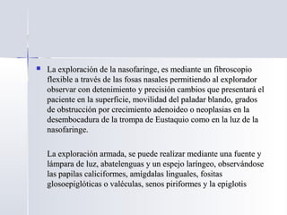  La exploración de la nasofaringe, es mediante un fibroscopioLa exploración de la nasofaringe, es mediante un fibroscopio
flexible a través de las fosas nasales permitiendo al exploradorflexible a través de las fosas nasales permitiendo al explorador
observar con detenimiento y precisión cambios que presentará elobservar con detenimiento y precisión cambios que presentará el
paciente en la superficie, movilidad del paladar blando, gradospaciente en la superficie, movilidad del paladar blando, grados
de obstrucción por crecimiento adenoideo o neoplasias en lade obstrucción por crecimiento adenoideo o neoplasias en la
desembocadura de la trompa de Eustaquio como en la luz de ladesembocadura de la trompa de Eustaquio como en la luz de la
nasofaringe.nasofaringe.
La exploración armada, se puede realizar mediante una fuente yLa exploración armada, se puede realizar mediante una fuente y
lámpara de luz, abatelenguas y un espejo laríngeo, observándoselámpara de luz, abatelenguas y un espejo laríngeo, observándose
las papilas caliciformes, amígdalas linguales, fositaslas papilas caliciformes, amígdalas linguales, fositas
glosoepiglóticas o valéculas, senos piriformes y la epiglotisglosoepiglóticas o valéculas, senos piriformes y la epiglotis
 