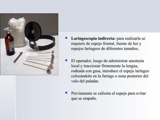  Laringoscopía indirecta:Laringoscopía indirecta: para realizarla separa realizarla se
requiere de espejo frontal, fuente de luz yrequiere de espejo frontal, fuente de luz y
espejos laríngeos de diferentes tamaños.espejos laríngeos de diferentes tamaños.
 El operador, luego de administrar anestesiaEl operador, luego de administrar anestesia
local y traccionar firmemente la lengua,local y traccionar firmemente la lengua,
rodeada con gasa, introduce el espejo laríngeorodeada con gasa, introduce el espejo laríngeo
colocándolo en la faringe o zona posterior delcolocándolo en la faringe o zona posterior del
velo del paladar.velo del paladar.
 Previamente se calienta el espejo para evitarPreviamente se calienta el espejo para evitar
que se empañe.que se empañe.
 