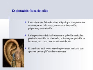 Exploración física del oído
 La exploración física del oído, al igual que la exploraciónLa exploración física del oído, al igual que la exploración
de otras partes del cuerpo, comprende inspección,de otras partes del cuerpo, comprende inspección,
palpación y auscultación.palpación y auscultación.
 La inspección se inicia al observar el pabellón auricular,La inspección se inicia al observar el pabellón auricular,
poniendo atención en el tamaño, la forma y su posición enponiendo atención en el tamaño, la forma y su posición en
la cabeza, así como características de la piella cabeza, así como características de la piel
 El conducto auditivo externo inspección se realizará conEl conducto auditivo externo inspección se realizará con
aparatos que amplifican las estructurasaparatos que amplifican las estructuras
 