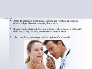 Antes de introducir el otoscopio, se tiene que rectificar el conductoAntes de introducir el otoscopio, se tiene que rectificar el conducto
tirando del pabellón hacia arriba y hacia atrás.tirando del pabellón hacia arriba y hacia atrás.
 Se observará en busca de las características del conducto, la coloraciónSe observará en busca de las características del conducto, la coloración
de la piel, si hay cerumen, secreciones o tumoraciones.de la piel, si hay cerumen, secreciones o tumoraciones.
 el exceso de cerumen no permite la exploración adecuada,el exceso de cerumen no permite la exploración adecuada,
 