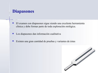 Diapasones
 El examen con diapasones sigue siendo una excelente herramienta
clínica y debe formar parte de toda exploración otológica.
 Los diapasones dan información cualitativa
 Existen una gran cantidad de pruebas y variantes de éstas
 