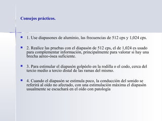Consejos prácticos.
 1. Use diapasones de aluminio, las frecuencias de 512 cps y 1,024 cps.
 2. Realice las pruebas con el diapasón de 512 cps, el de 1,024 es usado
para complementar información, principalmente para valorar si hay una
brecha aéreo-ósea suficiente.
 3. Para estimular el diapasón golpéelo en la rodilla o el codo, cerca del
tercio medio a tercio distal de las ramas del mismo.
 4. Cuando el diapasón se estimula poco, la conducción del sonido se
referirá al oído no afectado, con una estimulación máxima el diapasón
usualmente se escuchará en el oído con patología
 