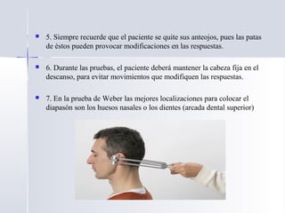  5. Siempre recuerde que el paciente se quite sus anteojos, pues las patas
de éstos pueden provocar modificaciones en las respuestas.
 6. Durante las pruebas, el paciente deberá mantener la cabeza fija en el
descanso, para evitar movimientos que modifiquen las respuestas.
 7. En la prueba de Weber las mejores localizaciones para colocar el
diapasón son los huesos nasales o los dientes (arcada dental superior)
 