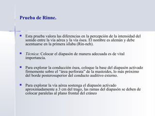 Prueba de Rinne.
 Esta prueba valora las diferencias en la percepción de la intensidad del
sonido entre la vía aérea y la vía ósea. El nombre es alemán y debe
acentuarse en la primera sílaba (Rin-neh).
 Técnica: Colocar el diapasón de manera adecuada es de vital
importancia.
 Para explorar la conducción ósea, coloque la base del diapasón activado
firmemente sobre el “área perforata” de la mastoides, lo más próximo
del borde posterosuperior del conducto auditivo externo.
 Para explorar la vía aérea sostenga el diapasón activado
aproximadamente a 3 cm del trago, las ramas del diapasón se deben de
colocar paralelas al plano frontal del cráneo
 