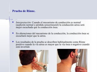 Prueba de Rinne.
 Interpretación: Cuando el mecanismo de conducción es normal
(audición normal o pérdida sensorineural) la conducción aérea será
mejor escuchada que la conducción ósea.
 En alteraciones del mecanismo de la conducción, la conducción ósea se
escuchará mejor que la aérea.
 Los resultados de la prueba se describen habitualmente como Rinne
positivo cuando la vía aérea es mayor que la vía ósea o negativo cuando
está invertido
 