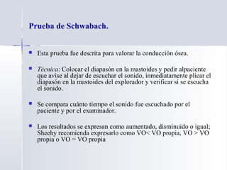 Prueba de Schwabach.
 Esta prueba fue descrita para valorar la conducción ósea.
 Técnica: Colocar el diapasón en la mastoides y pedir alpaciente
que avise al dejar de escuchar el sonido, inmediatamente plicar el
diapasón en la mastoides del explorador y verificar si se escucha
el sonido.
 Se compara cuánto tiempo el sonido fue escuchado por el
paciente y por el examinador.
 Los resultados se expresan como aumentado, disminuido o igual;
Sheehy recomienda expresarlo como VO< VO propia, VO > VO
propia o VO = VO propia
 