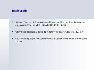 Bibliografía
 Durand. Pruebas clínicas mediante diapasones: Una excelente herramienta
diagnóstica. Rev Fac Med UNAM 2000 43,01, 16-18
 Otorrinolaringología. Cirugia de cabeza y cuello. McGraw-Hill. K.J Lee
 Otorrinolaringología y cirugía de cabeza y cuello.. McGraw-Hill. Rodríguez
Perales
 
