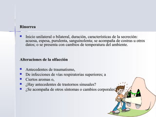 RinorreaRinorrea
 Inicio unilateral o bilateral, duración, características de la secreción:Inicio unilateral o bilateral, duración, características de la secreción:
acuosa, espesa, purulenta, sanguinolenta; se acompaña de costras u otrosacuosa, espesa, purulenta, sanguinolenta; se acompaña de costras u otros
datos; o se presenta con cambios de temperatura del ambiente.datos; o se presenta con cambios de temperatura del ambiente.
Alteraciones de la olfacciónAlteraciones de la olfacción
 Antecedentes de traumatismo,Antecedentes de traumatismo,
 De infecciones de vías respiratorias superiores; aDe infecciones de vías respiratorias superiores; a
 Ciertos aromas o,Ciertos aromas o,
 ¿Hay antecedentes de trastornos sinusales?¿Hay antecedentes de trastornos sinusales?
 ¿Se acompaña de otros síntomas o cambios corporales?¿Se acompaña de otros síntomas o cambios corporales?
 