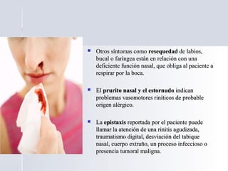  Otros síntomas comoOtros síntomas como resequedadresequedad de labios,de labios,
bucal o faríngea están en relación con unabucal o faríngea están en relación con una
deficiente función nasal, que obliga al paciente adeficiente función nasal, que obliga al paciente a
respirar por la boca.respirar por la boca.
 ElEl prurito nasal y el estornudoprurito nasal y el estornudo indicanindican
problemas vasomotores riníticos de probableproblemas vasomotores riníticos de probable
origen alérgico.origen alérgico.
 LaLa epistaxisepistaxis reportada por el paciente puedereportada por el paciente puede
llamar la atención de una rinitis agudizada,llamar la atención de una rinitis agudizada,
traumatismo digital, desviación del tabiquetraumatismo digital, desviación del tabique
nasal, cuerpo extraño, un proceso infeccioso onasal, cuerpo extraño, un proceso infeccioso o
presencia tumoral maligna.presencia tumoral maligna.
 
