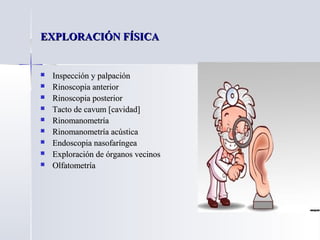 EXPLORACIÓN FÍSICAEXPLORACIÓN FÍSICA
 Inspección y palpaciónInspección y palpación
 Rinoscopia anteriorRinoscopia anterior
 Rinoscopia posteriorRinoscopia posterior
 Tacto de cavum [cavidad]Tacto de cavum [cavidad]
 RinomanometríaRinomanometría
 Rinomanometría acústicaRinomanometría acústica
 Endoscopia nasofaríngeaEndoscopia nasofaríngea
 Exploración de órganos vecinosExploración de órganos vecinos
 OlfatometríaOlfatometría
 