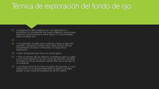 Técnica de exploración del fondo de ojo
 La exploración debe realizarse en una habitación en
penumbra. Es conveniente una buena dilatación pupilar para
examinar correctamente la retina (figura 7). Los principales
pasos a realizar son:

 • El explorador se debe situar enfrente y hacia un lado del
paciente, colocando el dedo índice sobre el disco Recoss
(inicialmente a 0) para ir enfocando a lo largo de la
exploración.
 • Pedir al paciente que mire a un punto lejano.
 • Para el examen del ojo derecho, el oftalmoscopio se sujeta
con la mano derecha y se mira con el ojo derecho, haciendo
lo propio con el ojo izquierdo cuando este sea el ojo que se
va a explorar.
 • Se dirige el haz de luz hacia la pupila del paciente, y a una
distancia de 15 cm aproximadamente se observa el fulgor
pupilar, lo que indica la transparencia de los medios
 