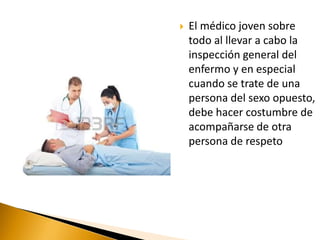  El médico joven sobre
todo al llevar a cabo la
inspección general del
enfermo y en especial
cuando se trate de una
persona del sexo opuesto,
debe hacer costumbre de
acompañarse de otra
persona de respeto
 