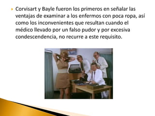  Corvisart y Bayle fueron los primeros en señalar las
ventajas de examinar a los enfermos con poca ropa, así
como los inconvenientes que resultan cuando el
médico llevado por un falso pudor y por excesiva
condescendencia, no recurre a este requisito.
 
