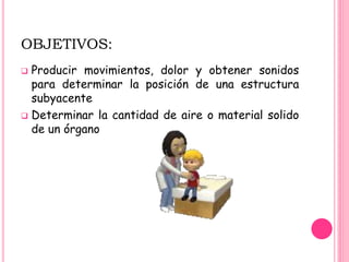 OBJETIVOS:
 Producir movimientos, dolor y obtener sonidos
para determinar la posición de una estructura
subyacente
 Determinar la cantidad de aire o material solido
de un órgano.
 