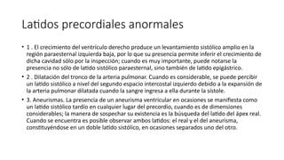 Latidos precordiales anormales
• 1 . El crecimiento del ventrículo derecho produce un levantamiento sistólico amplio en la
región paraesternal izquierda baja, por lo que su presencia permite inferir el crecimiento de
dicha cavidad sólo por la inspección; cuando es muy importante, puede notarse la
presencia no sólo de latido sistólico paraesternal, sino también de latido epigástrico.
• 2 . Dilatación del tronco de la arteria pulmonar. Cuando es considerable, se puede percibir
un latido sistólico a nivel del segundo espacio intercostal izquierdo debido a la expansión de
la arteria pulmonar dilatada cuando la sangre ingresa a ella durante la sístole.
• 3. Aneurismas. La presencia de un aneurisma ventricular en ocasiones se manifiesta como
un latido sistólico tardío en cualquier lugar del precordio, cuando es de dimensiones
considerables; la manera de sospechar su existencia es la búsqueda del latido del ápex real.
Cuando se encuentra es posible observar ambos latidos: el real y el del aneurisma,
constituyéndose en un doble latido sistólico, en ocasiones separados uno del otro.
 