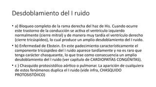 Desdoblamiento del I ruido
• a) Bloqueo completo de la rama derecha del haz de His. Cuando ocurre
este trastorno de la conducción se activa el ventrículo izquierdo
normalmente (cierre mitral) y de manera muy tardía el ventrículo derecho
(cierre tricúspideo), lo cual produce un amplio desdoblamiento del I ruido.
• b) Enfermedad de Ebstein. En este padecimiento característicamente el
componente tricúspideo del I ruido aparece tardíamente y no es raro que
tenga carácter chasqueante, lo que trae como consecuencia un amplio
desdoblamiento del I ruido (ver capítulo de CARDIOPATÍAS CONGÉNITAS).
• c ) Chasquido protosistólico aórtico o pulmonar. La aparición de cualquiera
de estos fenómenos duplica el I ruido (vide infra, CHASQUIDO
PROTOSISTÓIICO)
 