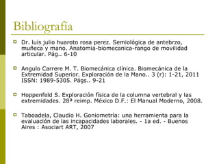 Bibliografía
 Dr. luis julio huaroto rosa perez. Semiológica de antebrzo,
muñeca y mano. Anatomia-biomecanica-rango de movilidad
articular. Pág.. 6-10
 Angulo Carrere M. T. Biomecánica clínica. Biomecánica de la
Extremidad Superior. Exploración de la Mano.. 3 (r): 1-21, 2011
ISSN: 1989-5305. Págs.. 9-21
 Hoppenfeld S. Exploración física de la columna vertebral y las
extremidades. 28ª reimp. México D.F.: El Manual Moderno, 2008.
 Taboadela, Claudio H. Goniometría: una herramienta para la
evaluación de las incapacidades laborales. - 1a ed. - Buenos
Aires : Asociart ART, 2007
 