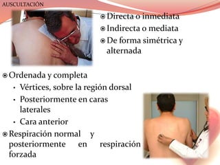  Directa o inmediata
 Indirecta o mediata
 De forma simétrica y
alternada
 Ordenada y completa
• Vértices, sobre la región dorsal
• Posteriormente en caras
laterales
• Cara anterior
 Respiración normal y
posteriormente en respiración
forzada
AUSCULTACIÓN
 