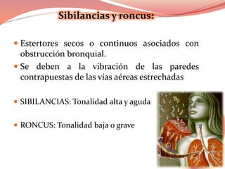Sibilancias y roncus:
 Estertores secos o continuos asociados con
obstrucción bronquial.
 Se deben a la vibración de las paredes
contrapuestas de las vías aéreas estrechadas
 SIBILANCIAS: Tonalidad alta y aguda
 RONCUS: Tonalidad baja o grave
 