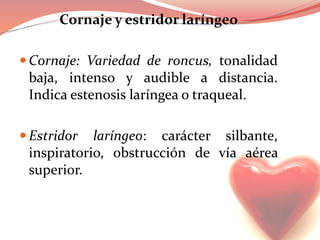 Cornaje y estridor laríngeo
 Cornaje: Variedad de roncus, tonalidad
baja, intenso y audible a distancia.
Indica estenosis laríngea o traqueal.
 Estridor laríngeo: carácter silbante,
inspiratorio, obstrucción de vía aérea
superior.
 