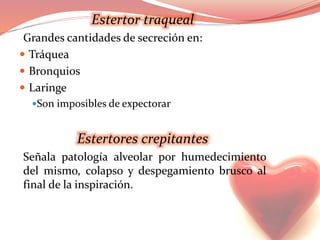 Estertor traqueal
Grandes cantidades de secreción en:
 Tráquea
 Bronquios
 Laringe
Son imposibles de expectorar
Estertores crepitantes
Señala patología alveolar por humedecimiento
del mismo, colapso y despegamiento brusco al
final de la inspiración.
 