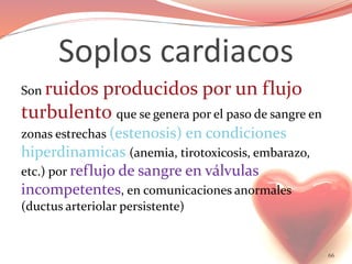 Soplos cardiacos
Son ruidos producidos por un flujo
turbulento que se genera por el paso de sangre en
zonas estrechas (estenosis) en condiciones
hiperdinamicas (anemia, tirotoxicosis, embarazo,
etc.) por reflujo de sangre en válvulas
incompetentes, en comunicaciones anormales
(ductus arteriolar persistente)
66
 