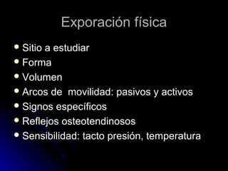 Exporación física
 Sitio

a estudiar
 Forma
 Volumen
 Arcos de movilidad: pasivos y activos
 Signos específicos
 Reflejos osteotendinosos
 Sensibilidad: tacto presión, temperatura

 