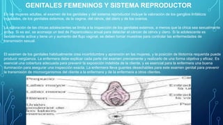 GENITALES FEMENINOS Y SISTEMA REPRODUCTOR
En las mujeres adultas, el examen de los genitales y del sistema reproductor incluye la valoración de los ganglios linfáticos
inguinales, de los genitales externos, de la vagina, del cérvix, del útero y de los ovarios.
La valoración de las chicas adolescentes se limita a la inspección de los genitales externos, a menos que la chica sea sexualmente
activa. Si es así, se aconseja un test de Papanicolaou anual para detectar el cáncer de cérvix y útero. Si la adolescente es
sexualmente activa y tiene un у aumento del flujo vaginal, se deben tomar muestras para controlar las enfermedades de
transmisión sexual.
El examen de los genitales habitualmente crea incertidumbre y aprensión en las mujeres, y la posición de litotomía requerida puede
producir vergüenza. La enfermera debe explicar cada parte del examen previamente y realizarlo de una forma objetiva y eficaz. Es
esencial una cobertura adecuada para prevenir la exposición indebida de la cliente, y es esencial para la enfermera una buena
iluminación para asegurar una inspección exacta. La enfermera lleva guantes desechables para este examen genital para prevenir
la transmisión de microorganismos del cliente a la enfermera y de la enfermera a otros clientes.
 