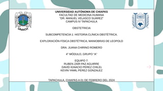 UNIVERSIDAD AUTÓNOMA DE CHIAPAS
FACULTAD DE MEDICINA HUMANA
“DR. MANUEL VELASCO SUÁREZ”
CAMPUS IV TAPACHULA
OBSTETRICIA
SUBCOMPETENCIA 1: HISTORIA CLÍNICA OBSTÉTRICA.
EXPLORACIÓN FÍSICA OBSTÉTRICA, MANIOBRAS DE LEOPOLD
DRA. JUANA CHIRINO ROMERO
4° MÓDULO, GRUPO “A”
EQUIPO 7:
RUBEN ZAIR PAZ AGUIRRE
DAVID IGNACIO PEREZ CHILEL
KEVIN YAMIL PEREZ GONZALEZ
TAPACHULA, CHIAPAS A 01 DE FEBRERO DEL 2024
 