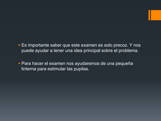  Es importante saber que este examen es solo precoz. Y nos
puede ayudar a tener una idea principal sobre el problema.
 Para hacer el examen nos ayudaremos de una pequeña
linterna para estimular las pupilas.
 