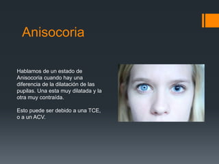 Anisocoria
Hablamos de un estado de
Anisocoria cuando hay una
diferencia de la dilatación de las
pupilas. Una esta muy dilatada y la
otra muy contraída.
Esto puede ser debido a una TCE,
o a un ACV.
 