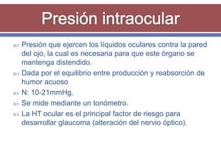    Presión que ejercen los líquidos oculares contra la pared
    del ojo, la cual es necesaria para que este órgano se
    mantenga distendido.
   Dada por el equilibrio entre producción y reabsorción de
    humor acuoso
   N: 10-21mmHg.
   Se mide mediante un tonómetro.
   La HT ocular es el principal factor de riesgo para
    desarrollar glaucoma (alteración del nervio óptico).
 