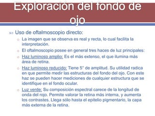    Uso de oftalmoscopio directo:
    o La imagen que se observa es real y recta, lo cual facilita la
        interpretación.
    o   El oftalmoscopio posee en general tres haces de luz principales:
    o   Haz luminoso amplio: Es el más extenso, el que ilumina más
        área de retina.
    o   Haz luminoso reducido: Tiene 5° de amplitud. Su utilidad radica
        en que permite medir las estructuras del fondo del ojo. Con este
        haz se pueden hacer mediciones de cualquier estructura que se
        identifique en el fondo ocular.
    o   Luz verde: Su composición espectral carece de la longitud de
        onda del rojo. Permite valorar la retina más interna, y aumenta
        los contrastes. Llega sólo hasta el epitelio pigmentario, la capa
        más externa de la retina.
 