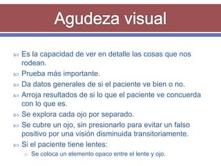    Es la capacidad de ver en detalle las cosas que nos
    rodean.
   Prueba más importante.
   Da datos generales de si el paciente ve bien o no.
   Arroja resultados de si lo que el paciente ve concuerda
    con lo que es.
   Se explora cada ojo por separado.
   Se cubre un ojo, sin presionarlo para evitar un falso
    positivo por una visión disminuida transitoriamente.
   Si el paciente tiene lentes:
    o Se coloca un elemento opaco entre el lente y ojo.
 