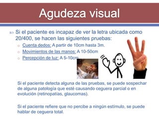    Si el paciente es incapaz de ver la letra ubicada como
    20/400, se hacen las siguientes pruebas:
    o Cuenta dedos: A partir de 10cm hasta 3m.
    o Movimientos de las manos: A 10-50cm
    o Percepción de luz: A 5-10cm




    Si el paciente detecta alguna de las pruebas, se puede sospechar
    de alguna patología que esté causando ceguera parcial o en
    evolución (retinopatías, glaucomas).

    Si el paciente refiere que no percibe a ningún estímulo, se puede
    hablar de ceguera total.
 