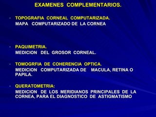 EXAMENES  COMPLEMENTARIOS. TOPOGRAFIA  CORNEAL  COMPUTARIZADA.  MAPA  COMPUTARIZADO DE  LA CORNEA PAQUIMETRIA. MEDICION  DEL  GROSOR  CORNEAL. TOMOGRFIA  DE  COHERENCIA  OPTICA. MEDICION  COMPUTARIZADA DE  MACULA, RETINA O PAPILA. QUERATOMETRIA: MEDICION  DE  LOS  MERIDIANOS  PRINCIPALES  DE  LA CORNEA, PARA EL DIAGNOSTICO  DE  ASTIGMATISMO 
